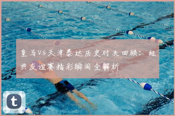 皇马vs天津泰达历史对决回顾：经典友谊赛精彩瞬间全解析