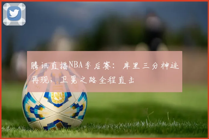 腾讯直播NBA季后赛：库里三分神迹再现，卫冕之路全程直击