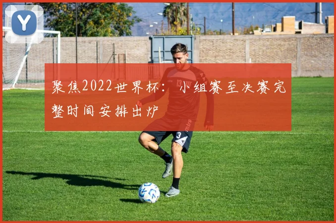 聚焦2022世界杯:小组赛至决赛完整时间安排出炉
