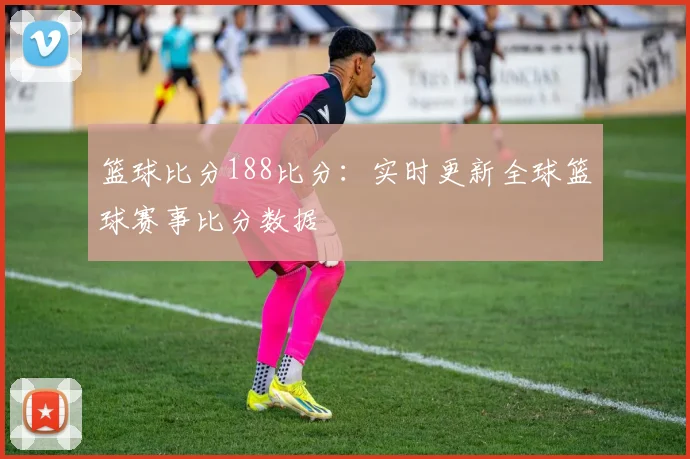 篮球比分188比分：实时更新全球篮球赛事比分数据