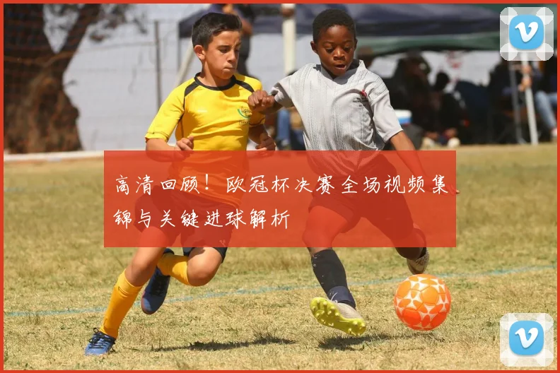 高清回顾!欧冠杯决赛全场视频集锦与关键进球解析