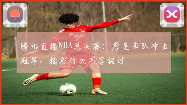 腾讯直播NBA总决赛:詹皇率队冲击冠军,精彩对决不容错过