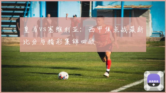 皇马vs塞维利亚：西甲焦点战最新比分与精彩集锦回顾