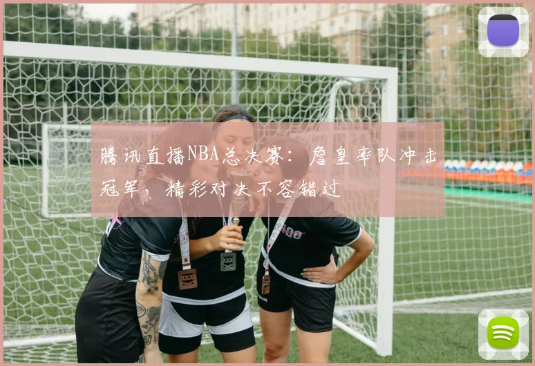 腾讯直播NBA总决赛:詹皇率队冲击冠军,精彩对决不容错过