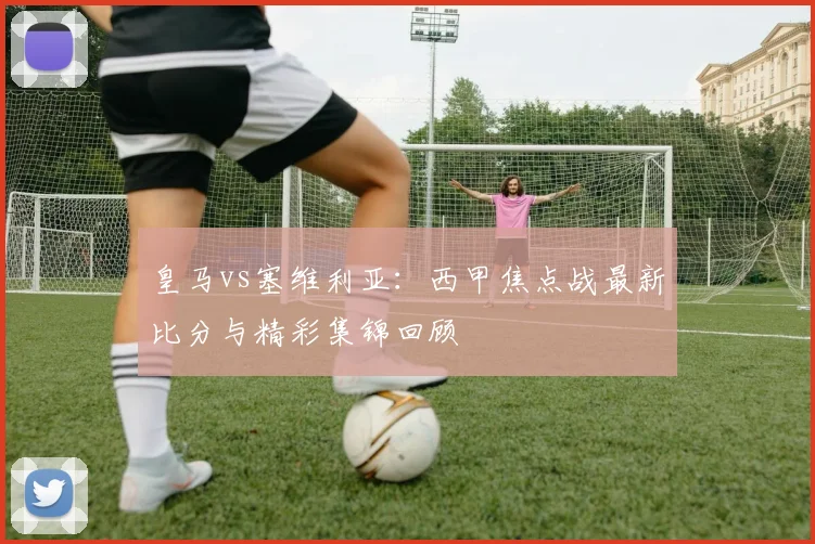 皇马vs塞维利亚：西甲焦点战最新比分与精彩集锦回顾