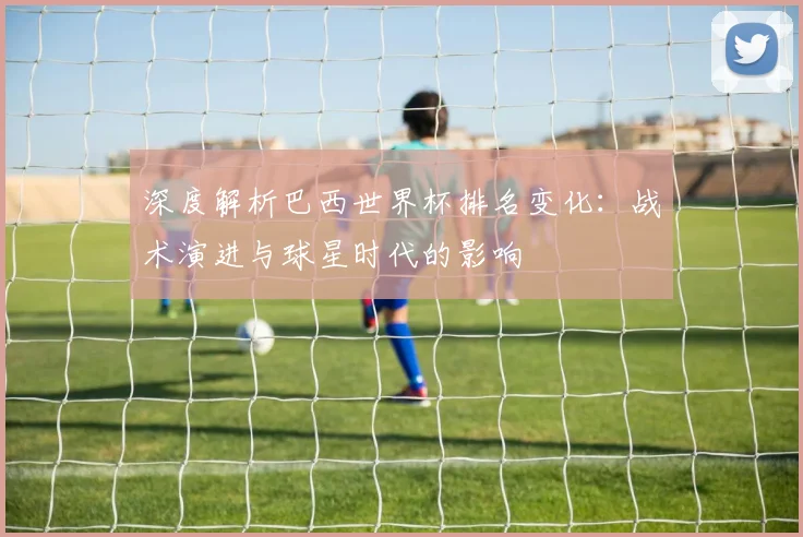 深度解析巴西世界杯排名变化：战术演进与球星时代的影响
