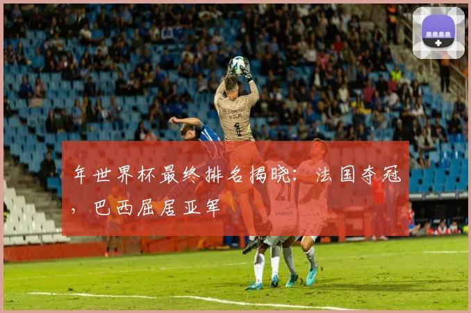 年世界杯最终排名揭晓：法国夺冠，巴西屈居亚军