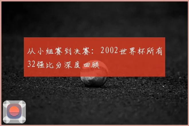 从小组赛到决赛:2002世界杯所有32强比分深度回顾
