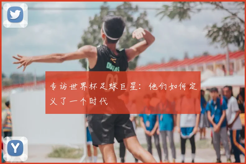 专访世界杯足球巨星:他们如何定义了一个时代