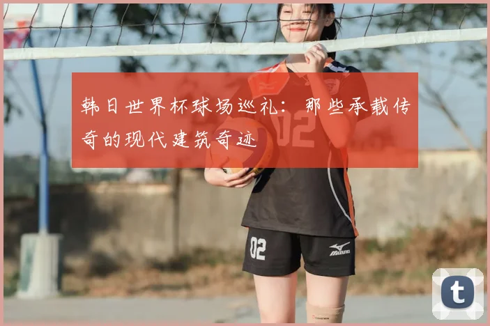 韩日世界杯球场巡礼：那些承载传奇的现代建筑奇迹