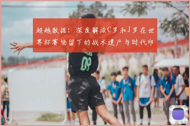 超越数据:深度解读C罗和J罗在世界杯赛场留下的战术遗产与时代印记