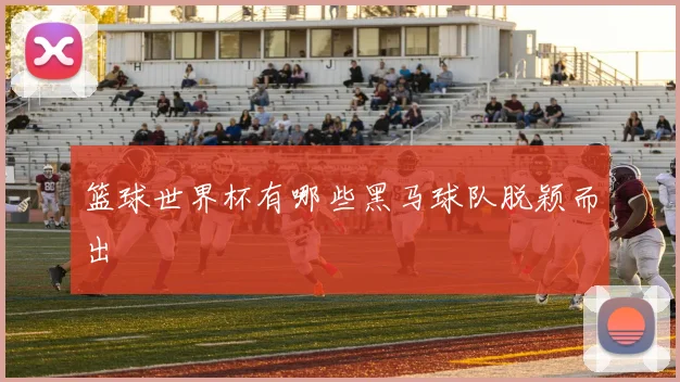 篮球世界杯有哪些黑马球队脱颖而出