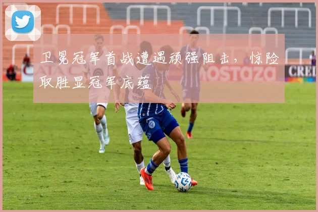 卫冕冠军首战遭遇顽强阻击，惊险取胜显冠军底蕴