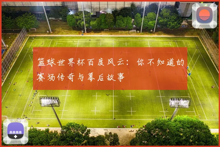 篮球世界杯百度风云：你不知道的赛场传奇与幕后故事