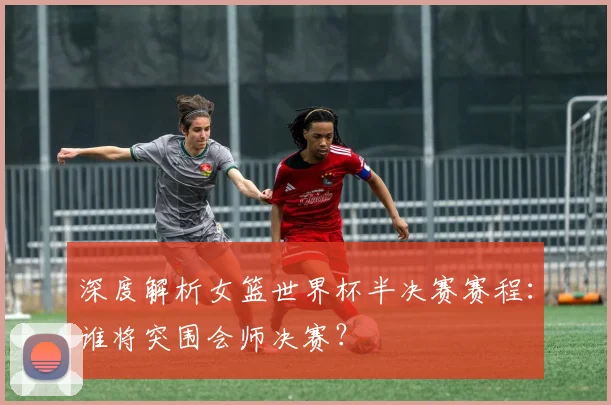 深度解析女篮世界杯半决赛赛程：谁将突围会师决赛？
