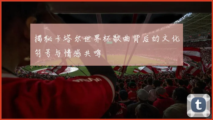揭秘卡塔尔世界杯歌曲背后的文化符号与情感共鸣