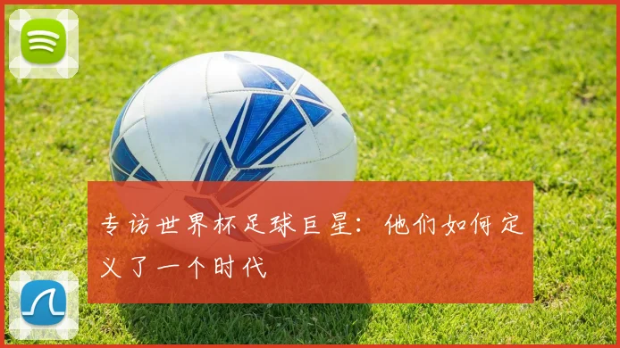 专访世界杯足球巨星：他们如何定义了一个时代