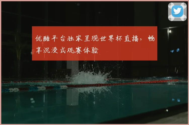 优酷平台独家呈现世界杯直播,畅享沉浸式观赛体验