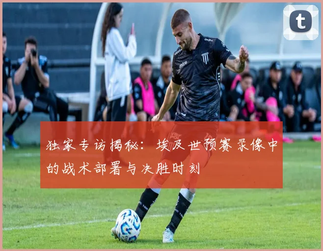 独家专访揭秘:埃及世预赛录像中的战术部署与决胜时刻