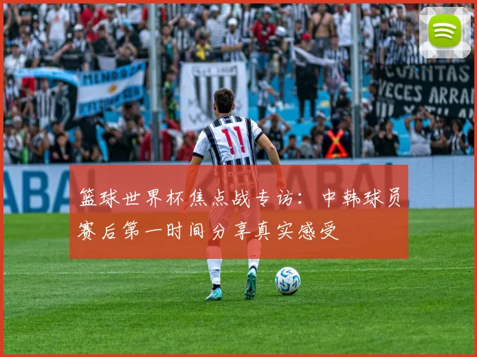 篮球世界杯焦点战专访：中韩球员赛后第一时间分享真实感受