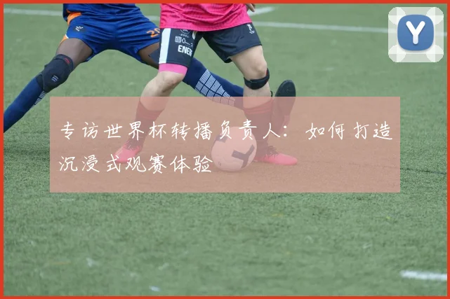 专访世界杯转播负责人：如何打造沉浸式观赛体验