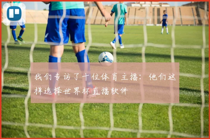 我们专访了十位体育主播：他们这样选择世界杯直播软件