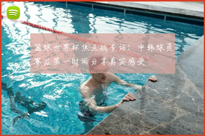 篮球世界杯焦点战专访：中韩球员赛后第一时间分享真实感受
