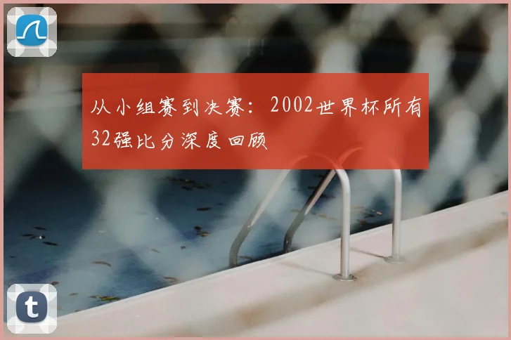 从小组赛到决赛：2002世界杯所有32强比分深度回顾