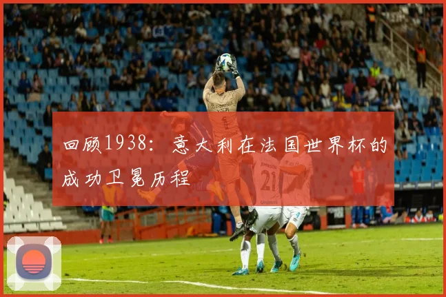 回顾1938：意大利在法国世界杯的成功卫冕历程