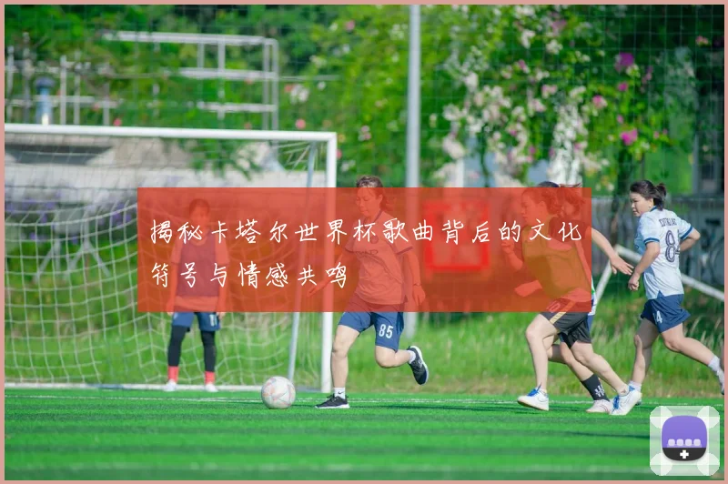 揭秘卡塔尔世界杯歌曲背后的文化符号与情感共鸣
