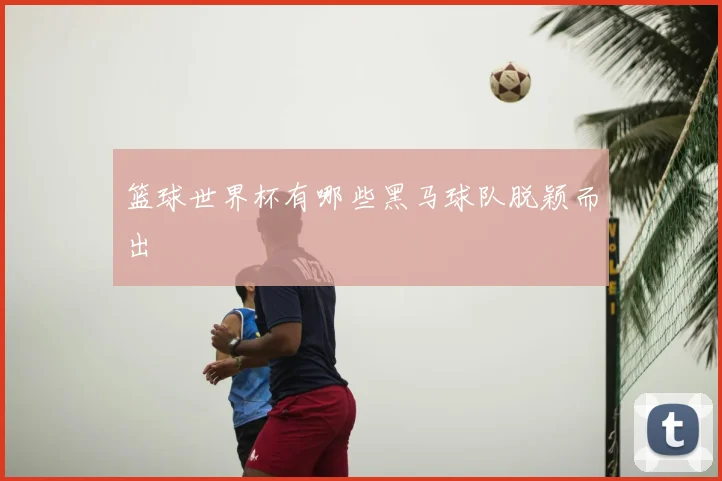 篮球世界杯有哪些黑马球队脱颖而出