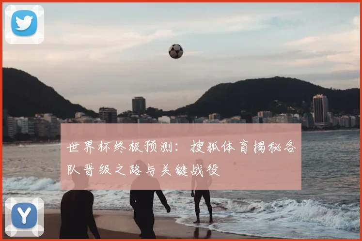 世界杯终极预测:搜狐体育揭秘各队晋级之路与关键战役