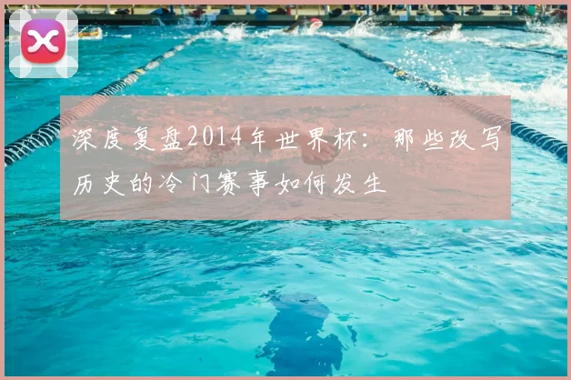 深度复盘2014年世界杯：那些改写历史的冷门赛事如何发生