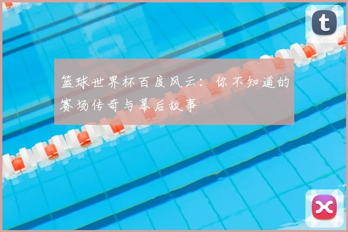 篮球世界杯百度风云：你不知道的赛场传奇与幕后故事
