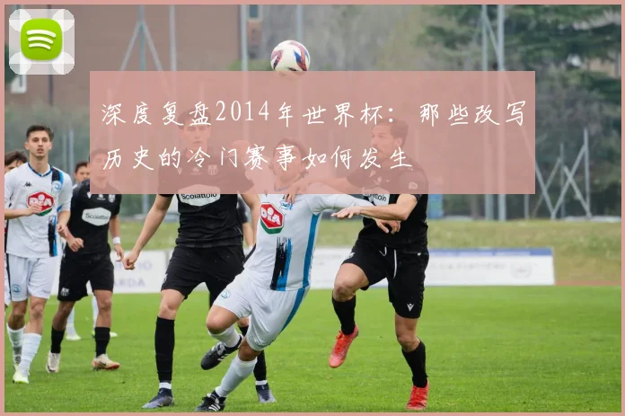深度复盘2014年世界杯：那些改写历史的冷门赛事如何发生