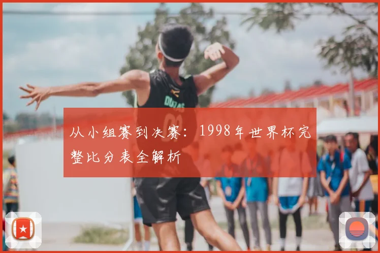 从小组赛到决赛：1998年世界杯完整比分表全解析