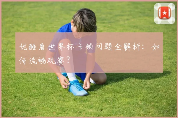 优酷看世界杯卡顿问题全解析：如何流畅观赛？