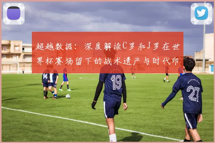 超越数据：深度解读C罗和J罗在世界杯赛场留下的战术遗产与时代印记